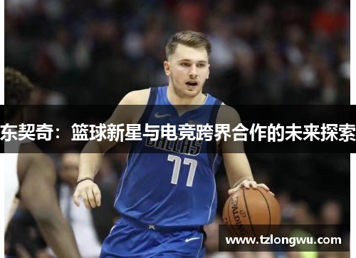 东契奇:篮球新星与电竞跨界合作的未来探索 东契奇:篮球新星与电竞跨界合作的未来探索