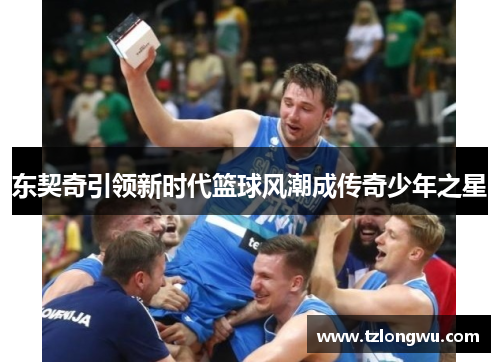 东契奇引领新时代篮球风潮成传奇少年之星 东契奇引领新时代篮球风潮成传奇少年之星