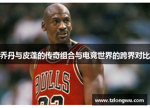 乔丹与皮蓬的传奇组合与电竞世界的跨界对比 乔丹与皮蓬的传奇组合与电竞世界的跨界对比