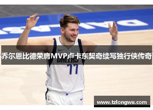 乔尔恩比德荣膺MVP卢卡东契奇续写独行侠传奇 乔尔恩比德荣膺MVP卢卡东契奇续写独行侠传奇
