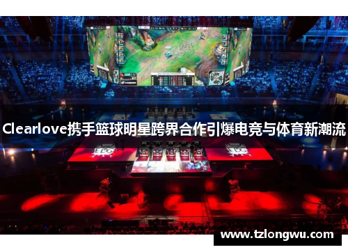 Clearlove携手篮球明星跨界合作引爆电竞与体育新潮流 Clearlove携手篮球明星跨界合作引爆电竞与体育新潮流